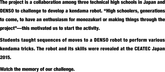 The project is a collaboration among three technical high schools in Japan and DENSO to challenge to develop a kendama robot. “High schoolers, generations to come, to have an enthusiasm for monozukuri or making things through the project”—this motivated us to start the activity.Students taught sequences of moves to a DENSO robot to perform various kendama tricks. The robot and its skills were revealed at the CEATEC Japan 2015.Watch the memory of our challenge.