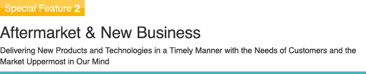 Special Feature 2 Aftermarket & New Business Delivering New Products and Technologies in a Timely Manner with the Needs of Customers and the Market Uppermost in Our Mind