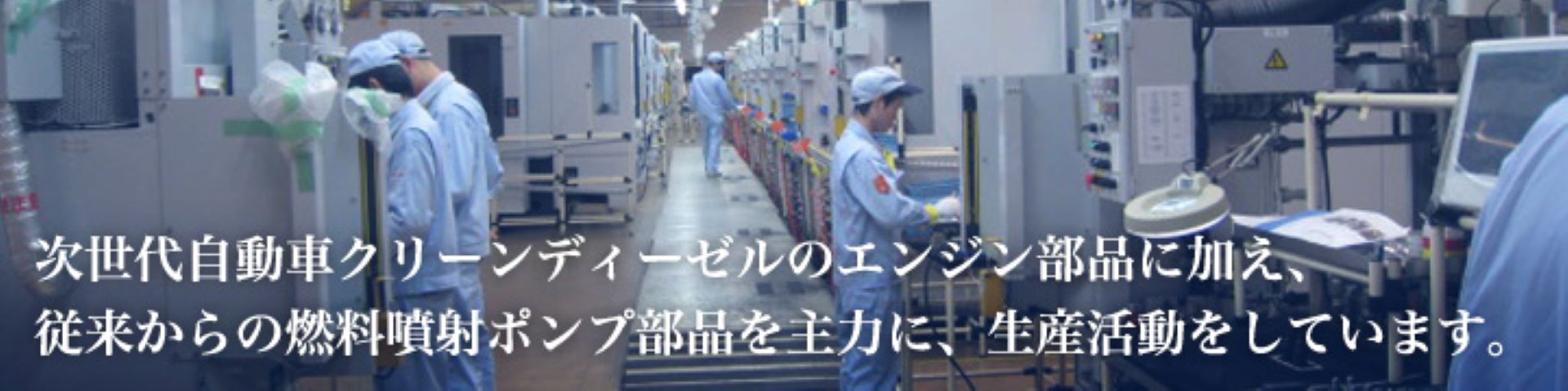次世代自動車クリーンディーゼルのエンジン部品に加え、従来からの燃料噴射ポンプ部品を主力に、生産活動をしています。