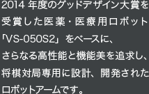 2014 年度のグッドデザイン大賞を受賞した医薬・医療用ロボット「VS-050S2」をベースに、さらなる高性能と機能美を追求し、将棋対局専用に設計、開発されたロボットアームです。