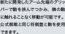 新たに開発したアーム先端のグリッパーで駒を挟んでつかみ、隣の駒に触れることなく移動が可能です。公式棋戦と同じ将棋盤と駒を使用できます。