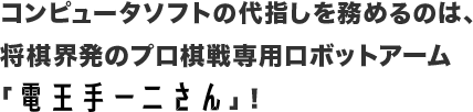 コンピュータソフトの代指しを務めるのは、将棋界発のプロ棋戦専用ロボットアーム「電王手一二さん」！