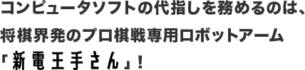 コンピュータソフトの代指しを務めるのは、将棋界発のプロ棋戦専用ロボットアーム「新電王手さん」！