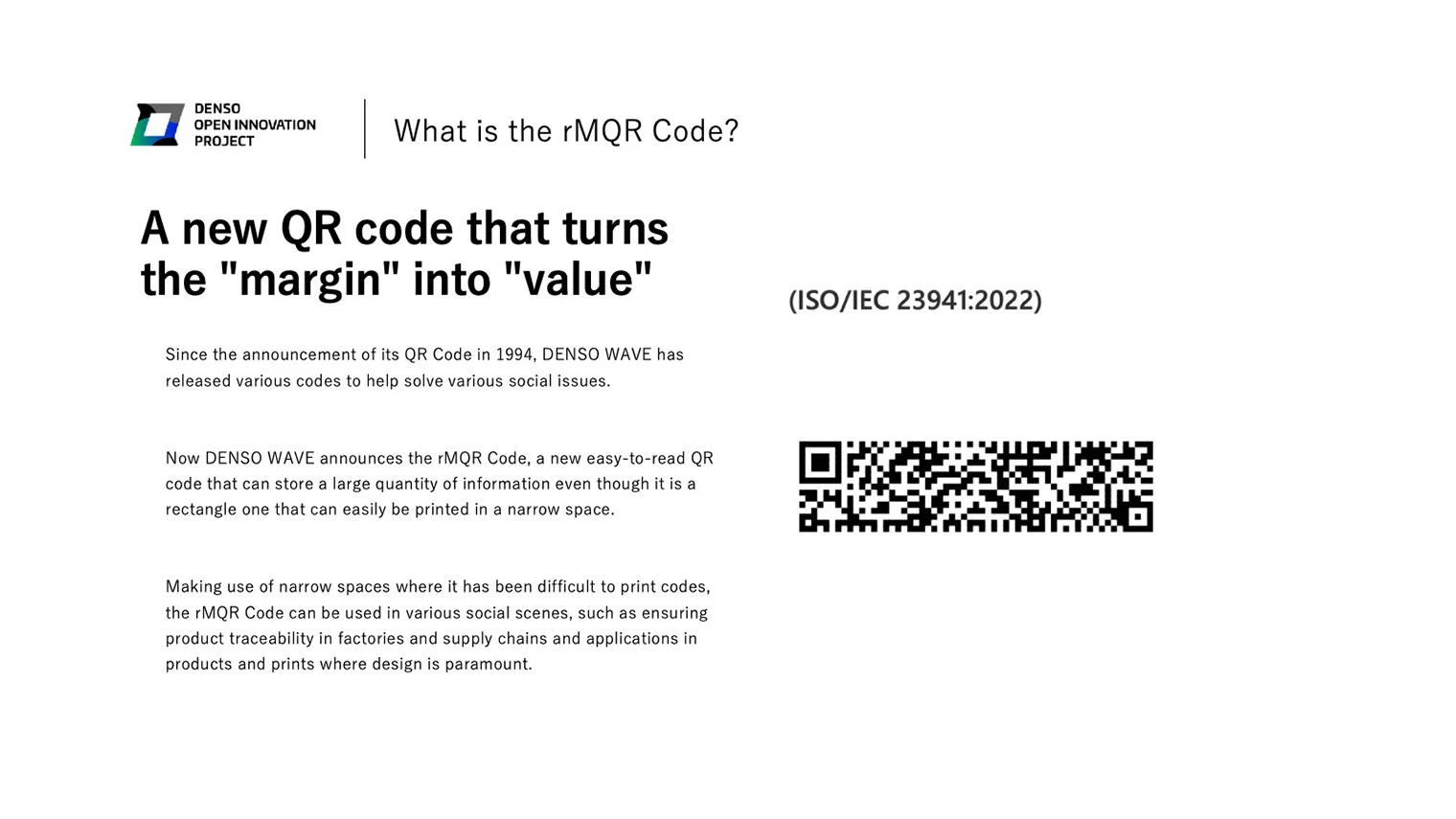 What is the rMQR Code? A new QR code that turns the &quot;margin&quot; into &quot;value&quot; Since the announcement of its QR Code in 1994, DENSO WAVE has released various codes to help solve various social issues. Now DENSO WAVE announces the rMQR Code, a new easy-to-read QR code that can store a large quantity of information even though it is a rectangle one that can easily be printed in a narrow space. Making use of narrow spaces where it has been difficult to print codes, the rMQR Code can be used in various social scenes, such as ensuring product traceability in factories and supply chains and applications in products and prints where design is paramount.（ISO/IEC 23941:2022）