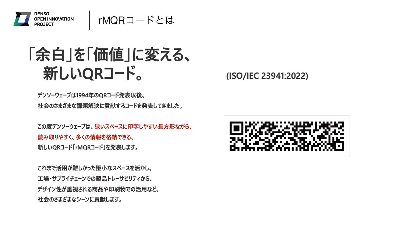 rMQRコードとは 「余白」を「価値」に変える、新しいQRコード デンソーウェーブは1994年のQRコード発表以後、社会のさまざまな課題解決に貢献するコードを発表してきました。 この度デンソーウェーブは、狭いスペースに印字しやすい長方形ながら、読み取りやすく、多くの情報を格納できる、新しいQRコード「rMQRコード」を発表します。 これまで活用が難しかった極小なスペースを活かし、工場・サプライチェーンでの製品トレーサビリティから、デザイン性が重視される商品や印刷物での活用など、社会のさまざまなシーンに貢献します。 （ISO/IEC 23941:2022）