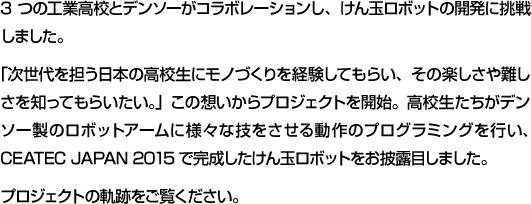 3つの工業高校とデンソーがコラボレーションし、けん玉ロボットの開発に挑戦しました。「次世代を担う日本の高校生にモノづくりを経験してもらい、その楽しさや難しさを知ってもらいたい。」この想いからプロジェクトを開始。高校生たちがデンソー製のロボットアームに様々な技をさせる動作のプログラミングを行い、CEATEC JAPAN 2015で完成したけん玉ロボットをお披露目しました。プロジェクトの軌跡をご覧ください。