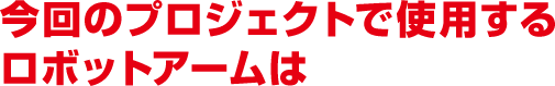 今回のプロジェクトで使用するロボットアームは