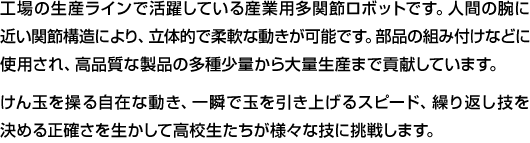 工場の生産ラインで活躍している産業用多関節ロボットです。人間の腕に近い関節構造により、立体的で柔軟な動きが可能です。部品の組み付けなどに使用され、高品質な製品の多種少量から大量生産まで貢献しています。けん玉を操る自在な動き、一瞬で玉を引き上げるスピード、繰り返し技を決める正確さを生かして高校生たちが様々な技に挑戦します。