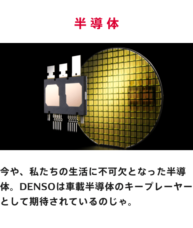 半導体 今や、私たちの生活に不可欠となった半導体。DENSOは車載半導体のキープレーヤーとして期待されているのじゃ。