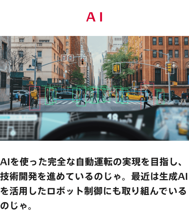 AI AIを使った完全な自動運転の実現を目指し、技術開発を進めているのじゃ、最近は生成AIを活用したロボット制御にも取り組んでいるのじゃ。