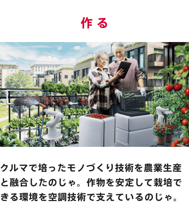 作る クルマで培ったモノづくり技術を農業生産と融合したのじゃ。作物を安定して栽培できる環境を空調技術で支えているのじゃ。