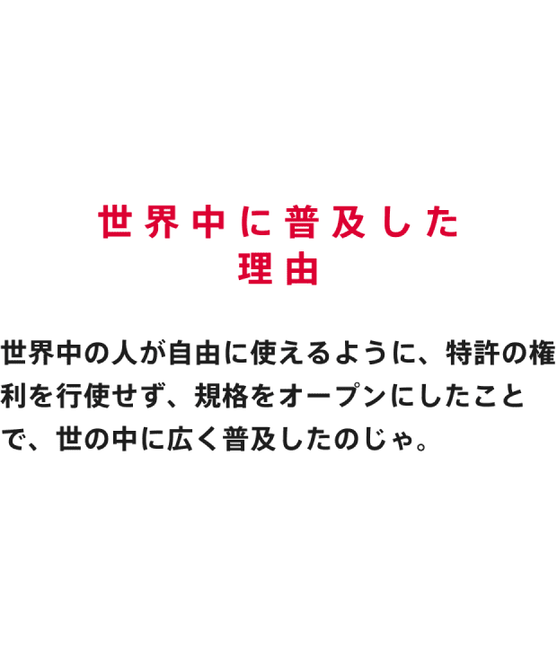 世界中に普及した理由 世界中の人が自由に使えるように、特許の権利を行使せず、規格をオープンにしたことで、世の中に広く普及したのじゃ。