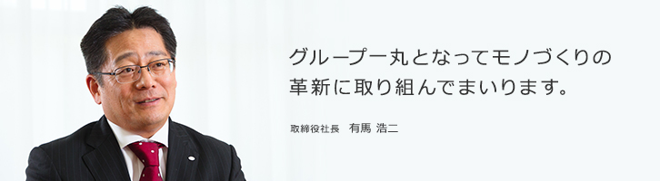 グループ一丸となってモノづくりの革新に取り組んでまいります。取締役社長　有馬 浩二