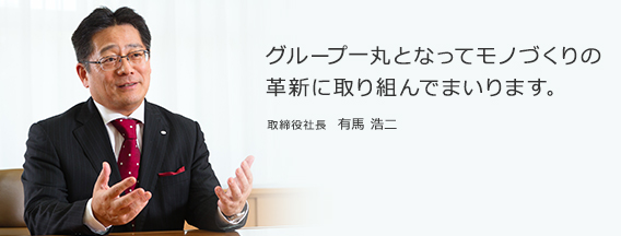 グループ一丸となってモノづくりの革新に取り組んでまいります。取締役社長　有馬 浩二