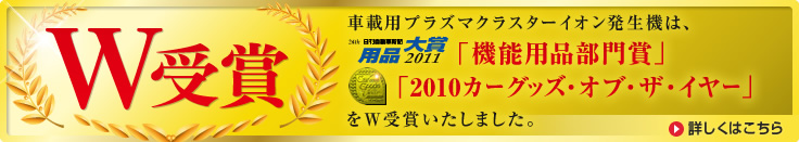 車載用プラズマクラスターイオン発生機は、日刊自動車新聞 用品大賞 2011 「機能用品部門賞」「2010カーグッズ・オブ・ザ・イヤー」をW受賞いたしました。