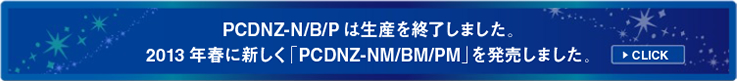 PCDNZ-N/B/P は生産を終了しました。2013年春に新しく「PCDNZ-NM/BM/PM」を発売しました。