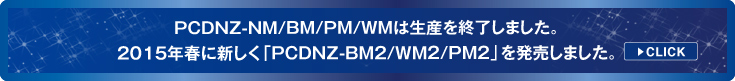 PCDNZ-NM/BM/PM//WMは生産を終了しました。2015年春に新しく「PCDNZ-BM2/WM2/PM2」を発売しました。[CLICK]