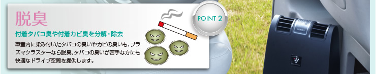 Point2: 脱臭―付着タバコ臭や付着カビ臭を分解・除去　車室内に染み付いたタバコの臭いやカビの臭いも、プラズマクラスターなら脱臭。タバコの臭いが苦手な方にも快適なドライブ空間を提供します。