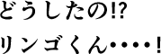 どうしたの!?りんごくん・・・!