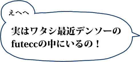 えへへ 実はワタシ最近デンソーのfuteccの中にいるの！