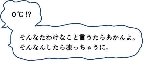 0℃そんなたわけなこと言うたらあかんよ。そんなんしたら凍っちゃうに。