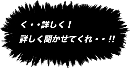 く・・詳しく！詳しく聞かせてくれ・・！！