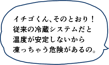 イチゴくん、そのとおり！従来の冷蔵システムだと温度が安定しないから凍っちゃう危険があるの。