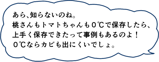 あら、知らないのね。桃さんトマトちゃんも0℃で保存したら、上手く保存できたって事例もあるのよ！0℃ならカビも出にくいでしょ。