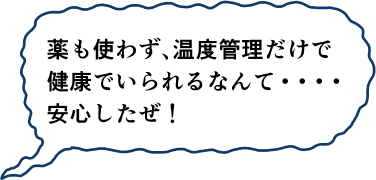 薬も使わず、温度管理だけで健康でいられるなんて・・・安心したぜ！