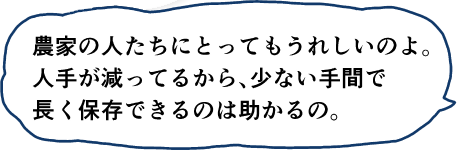 農家の人たちにとってもうれしいのよ。人手が減ってるから、少ない手間で長く保存でくるのは助かるの。