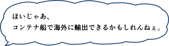 ほいじゃあ、コンテナ船で海外に輸出できるかもしれんねぇ。