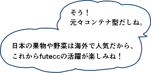 そう！元々コンテナ型だしね。美本の果物や野菜は海外で人気だから、これからfuteccの活躍が楽しみね！