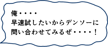 俺・・・早速試したいからデンソーに問い合わせてみるぜ・・・！