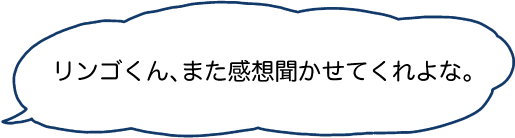 リンゴくん、また感想聞かせてくれよな。