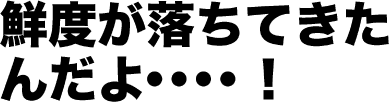 鮮度が落ちてきたんだよ・・・！